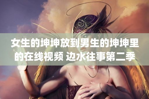 女生的坤坤放到男生的坤坤里的在线视频 边水往事第二季