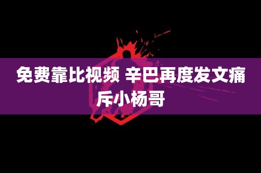 免费靠比视频 辛巴再度发文痛斥小杨哥