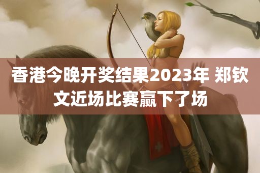 香港今晚开奖结果2023年 郑钦文近场比赛赢下了场