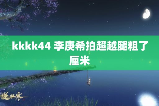 kkkk44 李庚希拍超越腿粗了厘米