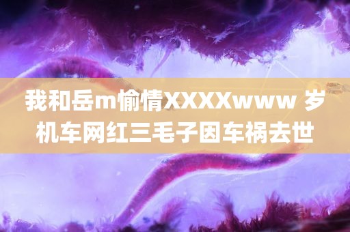 我和岳m愉情XXXXwww 岁机车网红三毛子因车祸去世