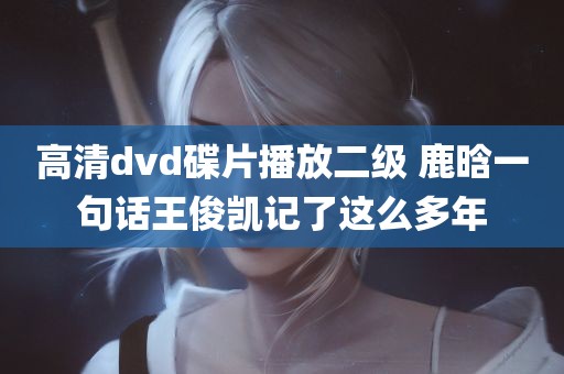 高清dvd碟片播放二级 鹿晗一句话王俊凯记了这么多年