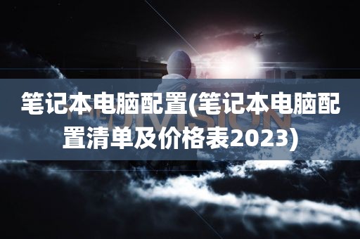 笔记本电脑配置(笔记本电脑配置清单及价格表2023)