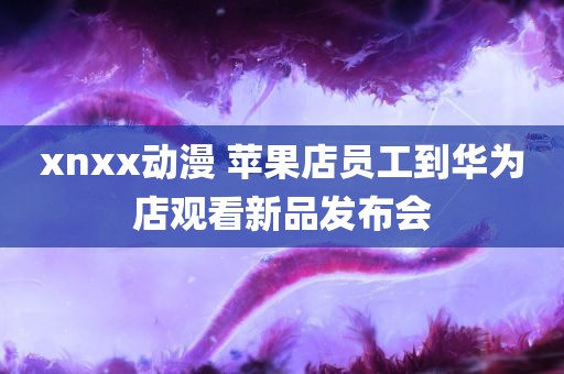 xnxx动漫 苹果店员工到华为店观看新品发布会