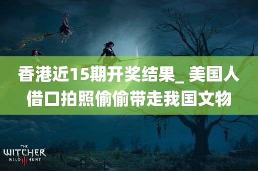 香港近15期开奖结果_ 美国人借口拍照偷偷带走我国文物