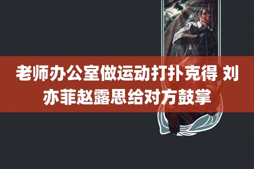 老师办公室做运动打扑克得 刘亦菲赵露思给对方鼓掌