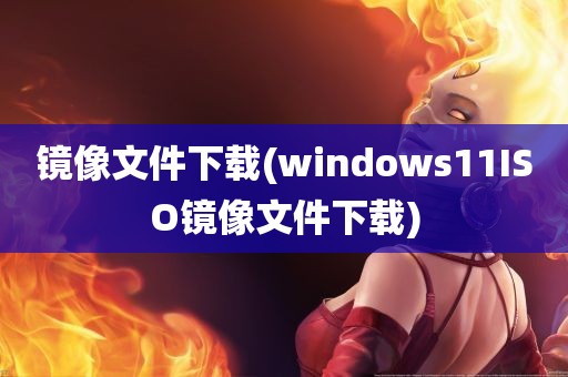 镜像文件下载(windows11ISO镜像文件下载)