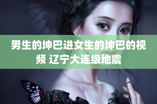 男生的坤巴进女生的坤巴的视频 辽宁大连级地震