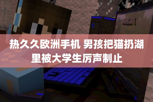 热久久欧洲手机 男孩把猫扔湖里被大学生厉声制止