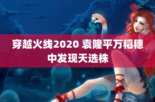 穿越火线2020 袁隆平万稻穗中发现天选株