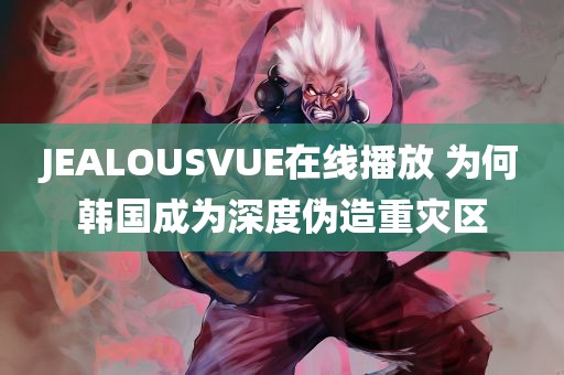 JEALOUSVUE在线播放 为何韩国成为深度伪造重灾区