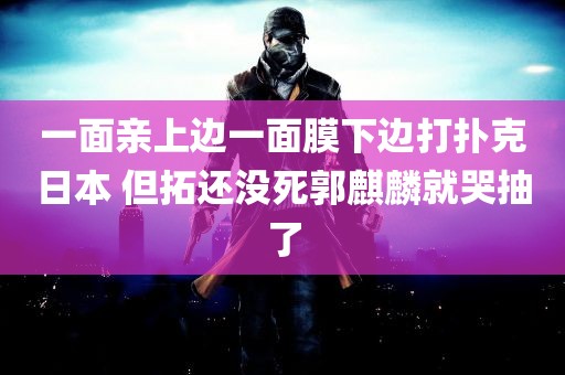 一面亲上边一面膜下边打扑克日本 但拓还没死郭麒麟就哭抽了