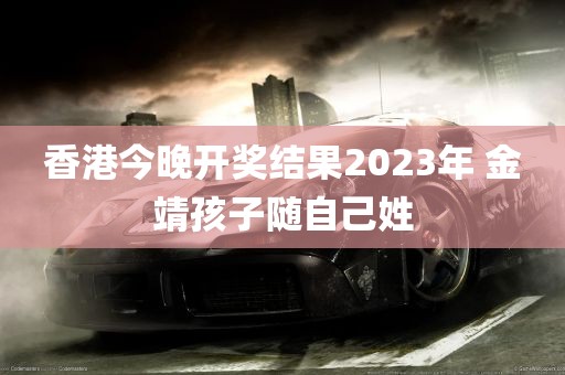 香港今晚开奖结果2023年 金靖孩子随自己姓