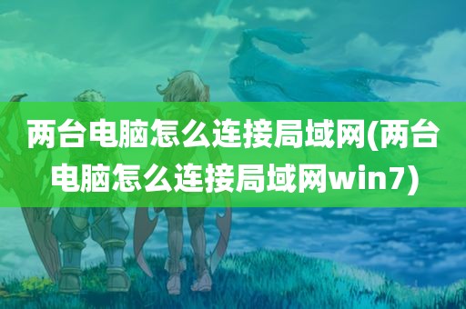 两台电脑怎么连接局域网(两台电脑怎么连接局域网win7)