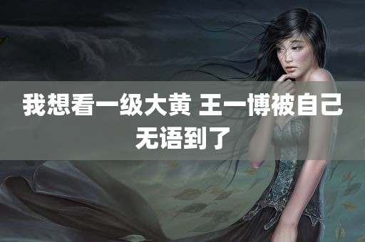 我想看一级大黄 王一博被自己无语到了