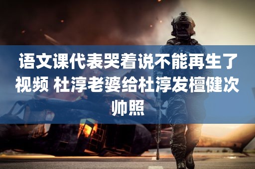 语文课代表哭着说不能再生了视频 杜淳老婆给杜淳发檀健次帅照