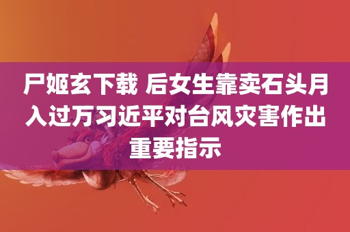 尸姬玄下载 后女生靠卖石头月入过万习近平对台风灾害作出重要指示