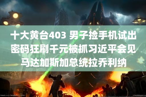 十大黄台403 男子捡手机试出密码狂刷千元被抓习近平会见马达加斯加总统拉乔利纳