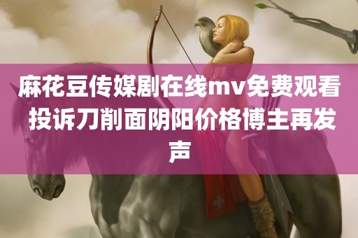 麻花豆传媒剧在线mv免费观看 投诉刀削面阴阳价格博主再发声