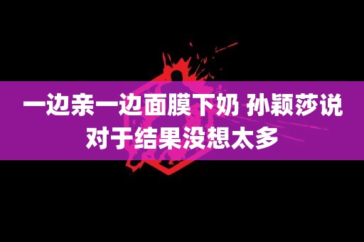 一边亲一边面膜下奶 孙颖莎说对于结果没想太多