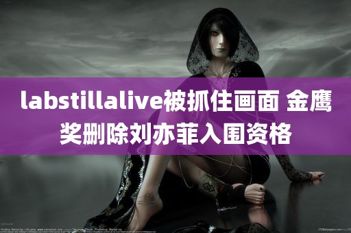 labstillalive被抓住画面 金鹰奖删除刘亦菲入围资格