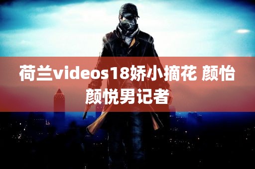 荷兰videos18娇小摘花 颜怡颜悦男记者