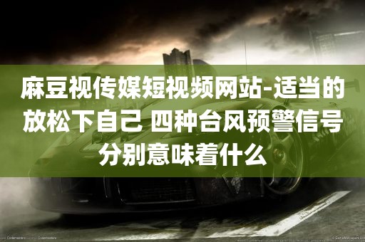 麻豆视传媒短视频网站-适当的放松下自己 四种台风预警信号分别意味着什么