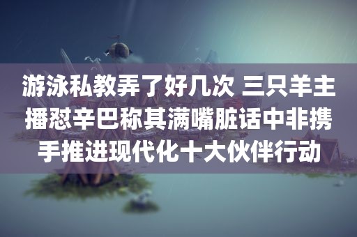 游泳私教弄了好几次 三只羊主播怼辛巴称其满嘴脏话中非携手推进现代化十大伙伴行动