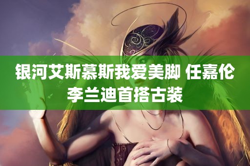 银河艾斯慕斯我爱美脚 任嘉伦李兰迪首搭古装