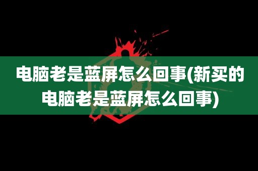 电脑老是蓝屏怎么回事(新买的电脑老是蓝屏怎么回事)