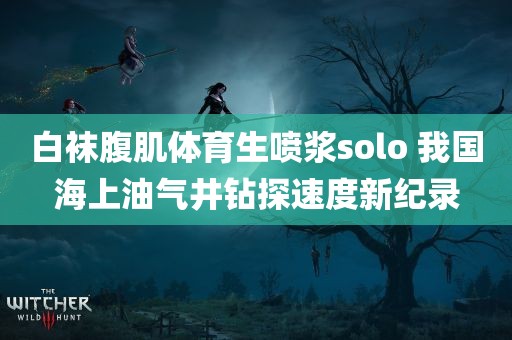 白袜腹肌体育生喷浆solo 我国海上油气井钻探速度新纪录