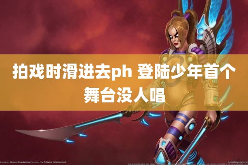 拍戏时滑进去ph 登陆少年首个舞台没人唱