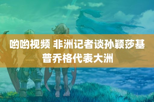 哟哟视频 非洲记者谈孙颖莎基普乔格代表大洲