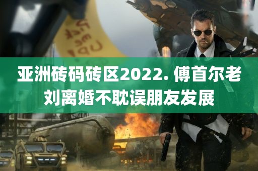 亚洲砖码砖区2022. 傅首尔老刘离婚不耽误朋友发展