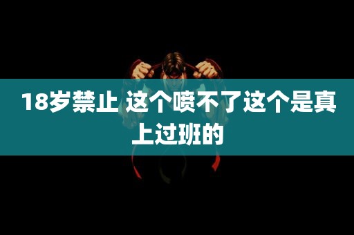 18岁禁止 这个喷不了这个是真上过班的