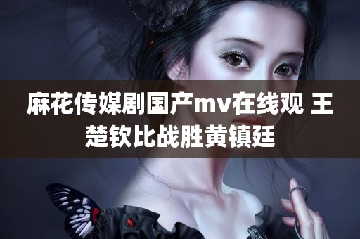 麻花传媒剧国产mv在线观 王楚钦比战胜黄镇廷