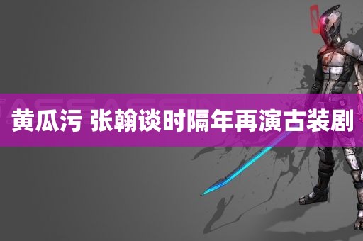 黄瓜污 张翰谈时隔年再演古装剧