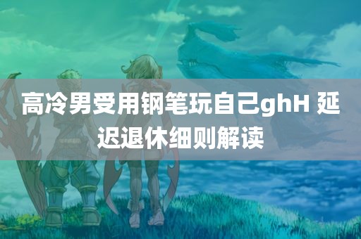 高冷男受用钢笔玩自己ghH 延迟退休细则解读