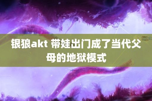 银狼akt 带娃出门成了当代父母的地狱模式