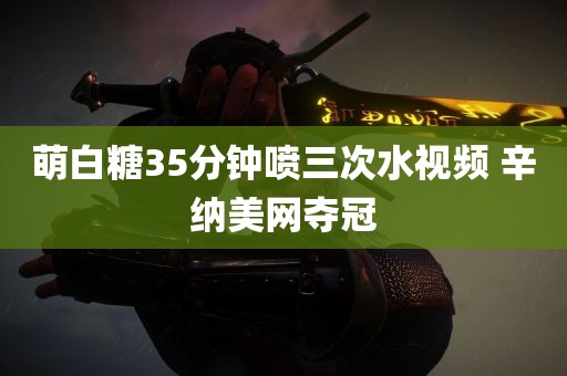 萌白糖35分钟喷三次水视频 辛纳美网夺冠