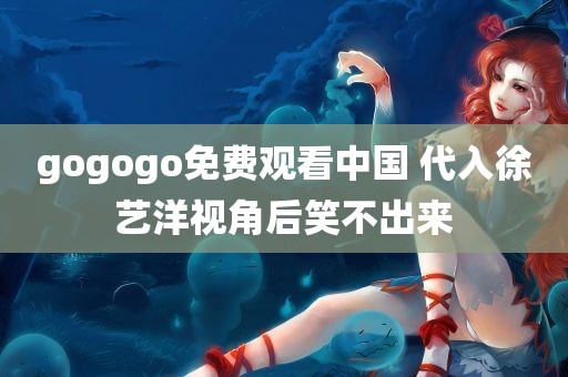 gogogo免费观看中国 代入徐艺洋视角后笑不出来