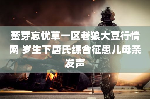 蜜芽忘忧草一区老狼大豆行情网 岁生下唐氏综合征患儿母亲发声