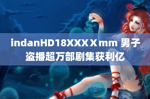 indanHD18XXXⅩmm 男子盗播超万部剧集获利亿