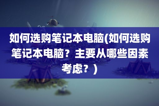 如何选购笔记本电脑(如何选购笔记本电脑？主要从哪些因素考虑？)