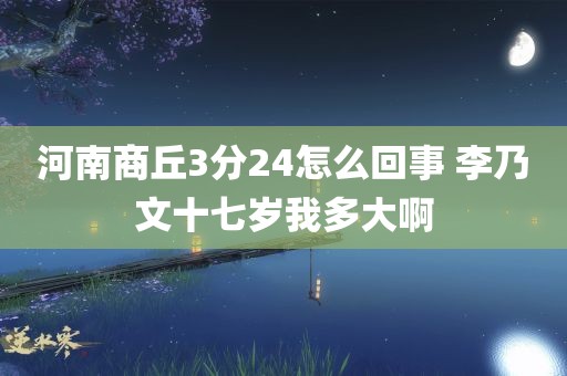 河南商丘3分24怎么回事 李乃文十七岁我多大啊