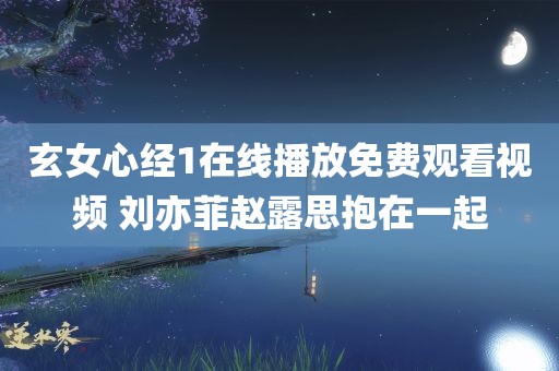 玄女心经1在线播放免费观看视频 刘亦菲赵露思抱在一起