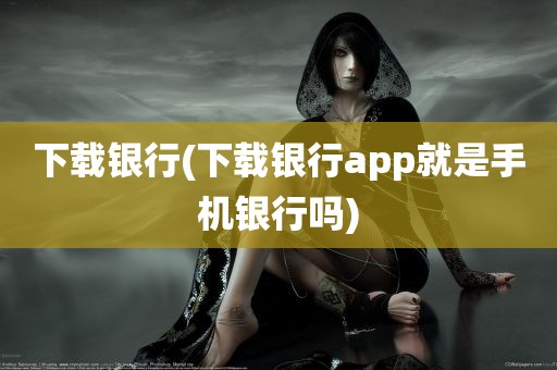 下载银行(下载银行app就是手机银行吗)