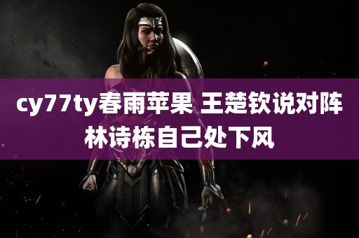 cy77ty春雨苹果 王楚钦说对阵林诗栋自己处下风