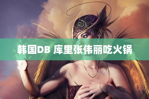 韩国DB 库里张伟丽吃火锅