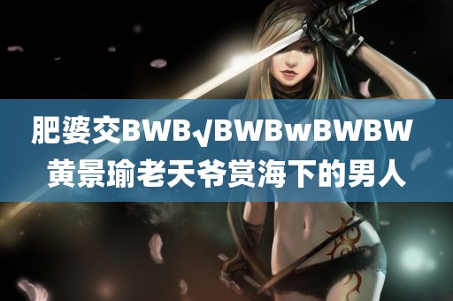 肥婆交BWB√BWBwBWBW 黄景瑜老天爷赏海下的男人